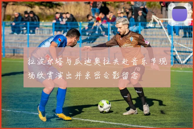 拉波尔塔与瓜迪奥拉共赴音乐节现场欣赏演出并亲密合影留念