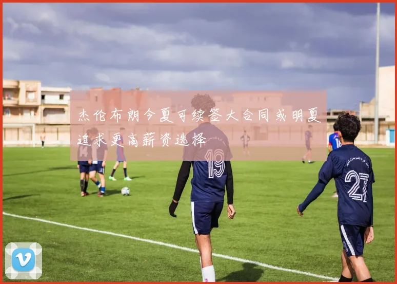 杰伦布朗今夏可续签大合同或明夏追求更高薪资选择