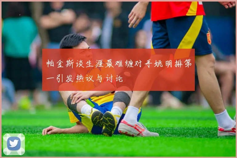 帕金斯谈生涯最难缠对手姚明排第一引发热议与讨论