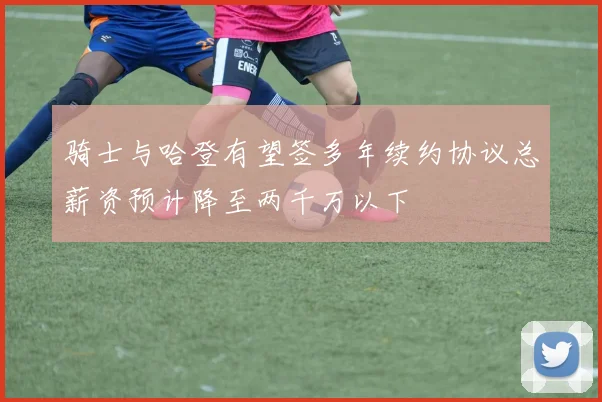 骑士与哈登有望签多年续约协议总薪资预计降至两千万以下