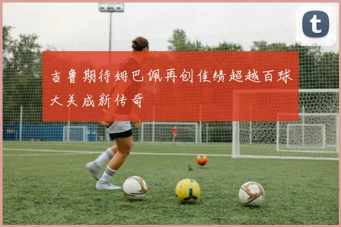 吉鲁期待姆巴佩再创佳绩超越百球大关成新传奇