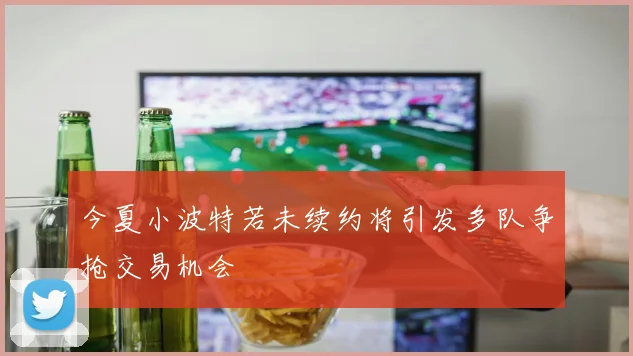 今夏小波特若未续约将引发多队争抢交易机会