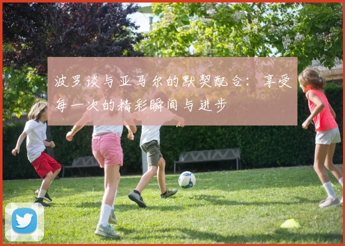 波罗谈与亚马尔的默契配合：享受每一次的精彩瞬间与进步