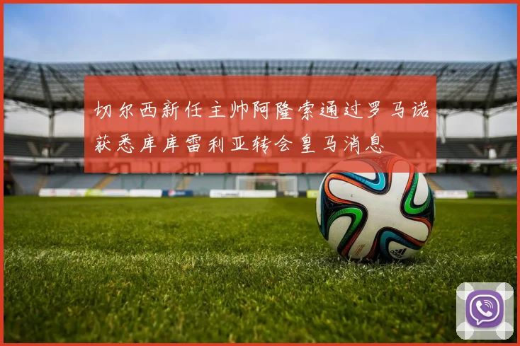 切尔西新任主帅阿隆索通过罗马诺获悉库库雷利亚转会皇马消息