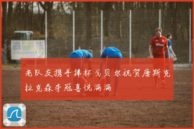 老队友携手捧杯戈贝尔祝贺唐斯克拉克森夺冠喜悦满满