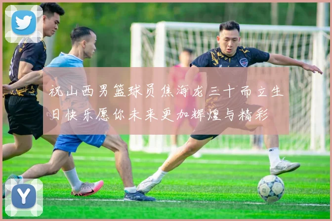 祝山西男篮球员焦海龙三十而立生日快乐愿你未来更加辉煌与精彩