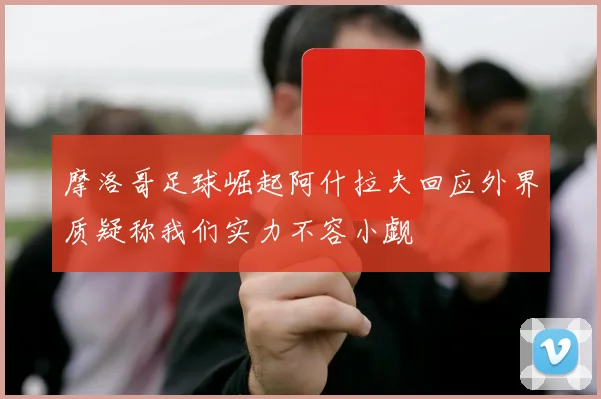摩洛哥足球崛起阿什拉夫回应外界质疑称我们实力不容小觑