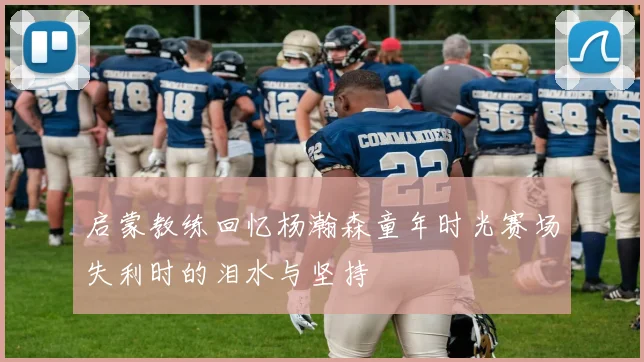 启蒙教练回忆杨瀚森童年时光赛场失利时的泪水与坚持
