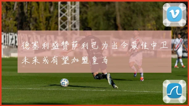 德塞利盛赞萨利巴为当今最佳中卫未来或有望加盟皇马