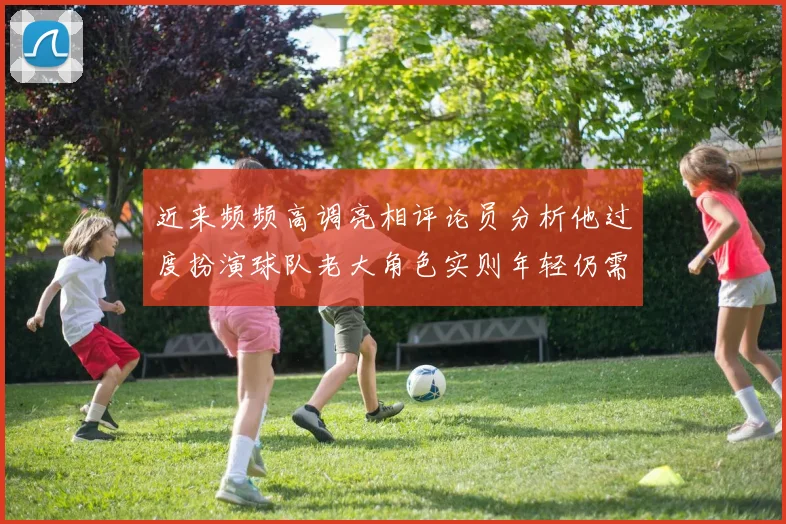 近来频频高调亮相评论员分析他过度扮演球队老大角色实则年轻仍需成长