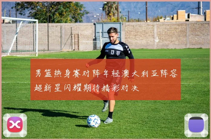 男篮热身赛对阵年轻澳大利亚阵容超新星闪耀期待精彩对决