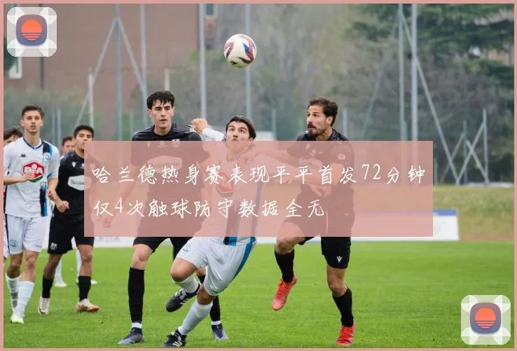 哈兰德热身赛表现平平首发72分钟仅4次触球防守数据全无