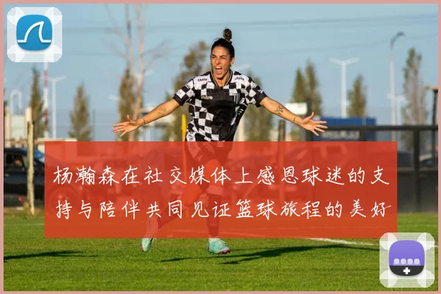 杨瀚森在社交媒体上感恩球迷的支持与陪伴共同见证篮球旅程的美好时刻