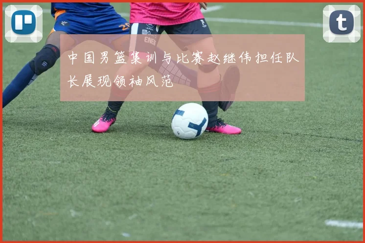 中国男篮集训与比赛赵继伟担任队长展现领袖风范